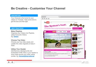 Be Creative - Customise Your Channel

DESCRIPTION
Your Channel is the home for your
videos on Youtube. Take some time to
get the look and feel right.



BEST PRACTICES

Make Playlists
Organise your Videos into Playlists,
select Favourite Videos.
Eg: Oxfam

Choose Top Video
Choose your top video wisely and
update this video regularly to keep it
fresh.

Utilise Y
Utili Your Header
           H d
Add Banners, Backgrounds and
Embedded HTML links in your header to
drive views across your other online
portals.
portals Eg: AmnestyInternational
                                         YouTube Confidential and Proprietary
 