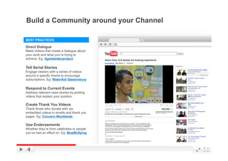 Build a Community around your Channel

BEST PRACTICES

Direct Dialogue
Make Videos that create a dialogue about
your work and what you’re trying to
achieve. Eg: itgetsbetterproject

Tell Serial Stories
Engage viewers with a series of videos
around a specific theme to encourage
subscriptions. Eg: WaterAid Glastonbury

Respond to Current Events
Address relevant news stories by posting
videos that explain your position.

Create Thank You Videos
Thank those who donate with via
embedded videos in emails and thank you
pages.
pages Eg: Concern Worldwide

Use Endorsements
Whether they’re from celebrities or people
you’ve had an effect on. Eg: BeatBullying

                                             YouTube Confidential and Proprietary
 