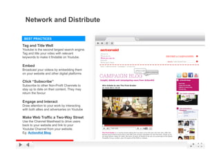Network and Distribute

 BEST PRACTICES

Tag and Title Well
Youtube is the second largest search engine.
Tag and title your video with relevant
keywords to make it findable on Youtube.

Embed
Broadcast your videos by embedding them
on your website and other digital platforms

Click “Subscribe”
Subscribe to other Non-Profit Channels to
stay up to date on their content. They may
return the favour

Engage and Interact
Draw attention to your work by interacting
with both allies and adversaries on Youtube

Make Web Traffic a Two-Way Street
Use the Channel Masthead to drive users
back to your website and link to your
Youtube Channel from your website.
Eg: ActionAid Blog
                                               YouTube Confidential and Proprietary
 
