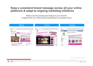 Keep a consistent brand message across all your online
platforms & adapt to ongoing marketing initiatives
                 Make sure the branding and design of your channel
         is aligned with your official brand positioning or campaign theme
                                                                     theme.



      Website                         YouTube                          facebook




                                                                        YouTube Confidential and Proprietary
 