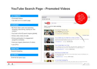 YouTube Search Page - Promoted Videos

AD FORMATS
• Promoted Videos
• Can also run on a watch page


OVERVIEW
• Be there when users are searching,
  browsing, discovering, looking for new
  content
• YouTube is the #2 search engine globally
• Drives video views at scale
• Drives participation in engagement
  programs (contests)
• Improves organic placement of videos
• Low CPCs

TARGETING
Keyword targeting

AD SPECS
External ad specs here

                                             YouTube Confidential and Proprietary
 