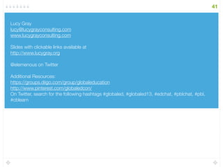 Backchannel: https://todaysmeet.com/lucygrayisacs 
! 
Additional Resources: http://goo.gl/vPRW1 
! 
A list of educational YouTube channels: http://goo.gl/Ww3i2W 
! 
Lucy’s YouTube Diigo Group: http://goo.gl/xCgSO 
! 
Lucy’s Google Custom Search on YouTube: http://goo.gl/RoiRi 
! 
Lucy’s YouTube Channel: https://www.youtube.com/user/elemenous 
! 
! 
41 
Email: lucy@lucygrayconsulting 
http://www.lucygray.org 
Twitter: elemenous 
YouTube: elemenous 
