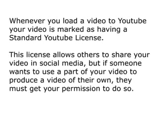 Whenever you load a video to Youtube
your video is marked as having a
Standard Youtube License.
This license allows others to share your
video in social media, but if someone
wants to use a part of your video to
produce a video of their own, they
must get your permission to do so.
 