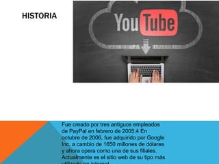 HISTORIA
Fue creado por tres antiguos empleados
de PayPal en febrero de 2005.4​ En
octubre de 2006, fue adquirido por Google
Inc. a cambio de 1650 millones de dólares
y ahora opera como una de sus filiales.
Actualmente es el sitio web de su tipo más
 
