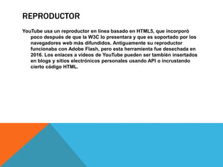 REPRODUCTOR
YouTube usa un reproductor en línea basado en HTML5, que incorporó
poco después de que la W3C lo presentara y que es soportado por los
navegadores web más difundidos. Antiguamente su reproductor
funcionaba con Adobe Flash, pero esta herramienta fue desechada en
2016. Los enlaces a vídeos de YouTube pueden ser también insertados
en blogs y sitios electrónicos personales usando API o incrustando
cierto código HTML.
 