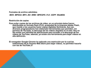 Formatos de archivo admitidos
.MOV .MPEG4 .MP4 .AVI .WMV .MPEGPS .FLV .3GPP .WebM36​
Restricción de copias
Para evitar copias de los archivos de vídeo, en un principio éstos fueron
distribuidos en formato flash (FLV), propiedad de la empresa Adobe Flash,
que impide a los usuarios hacer copias digitales fácilmente. Aun así,
diversos programadores han elaborado herramientas que permiten, sin
permiso de YouTube, la descarga de los vídeos alojados en el sitio. Hoy en
día existe una infinidad de aplicaciones para acceder a la descarga de los
vídeos de YouTube; además, ya existe una herramienta para bajar videos en
alta definición.
El navegador Google Chrome ha aplicado una restricción por la cual las
extensiones de la Chrome Web Store para bajar videos, no permiten hacerlo
con los de YouTube.37​
 
