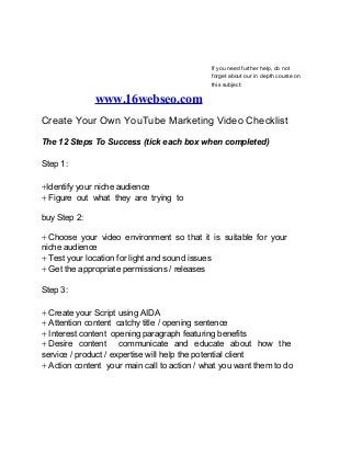 If you need further help, do not
forget about our in depth course on
this subject:
www.16webseo.com
Create Your Own YouTube Marketing Video Checklist
The 12 Steps To Success (tick each box when completed)
Step 1:
⍅Identify your niche audience
⍅ Figure out what they are trying to
buy Step 2:
⍅ Choose your video environment so that it is suitable for your
niche audience
⍅ Test your location for light and sound issues
⍅ Get the appropriate permissions / releases
Step 3:
⍅ Create your Script using AIDA
⍅ Attention content catchy title / opening sentence
⍅ Interest content opening paragraph featuring benefits
⍅ Desire content communicate and educate about how the
service / product / expertise will help the potential client
⍅ Action content your main call to action / what you want them to do
 