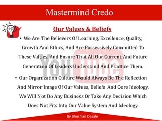 By Bhushan Desale
Mastermind Credo
• We Are The Believers Of Learning, Excellence, Quality,
Growth And Ethics, And Are Possessively Committed To
These Values, And Ensure That All Our Current And Future
Generation Of Leaders Understand And Practice Them.
• Our Organization Culture Would Always Be The Reflection
And Mirror Image Of Our Values, Beliefs And Core Ideology.
We Will Not Do Any Business Or Take Any Decision Which
Does Not Fits Into Our Value System And Ideology.
Our Values & Beliefs
 