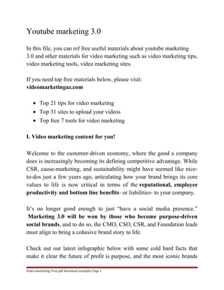 Youtube marketing 3.0 
In this file, you can ref free useful materials about youtube marketing 
3.0 and other materials for video marketing such as video marketing tips, 
video marketing tools, video marketing sites. 
If you need top free materials below, please visit: 
videomarketingaz.com 
· Top 21 tips for video marketing 
· Top 31 sites to upload your videos 
· Top free 7 tools for video marketing 
I. Video marketing content for you! 
Welcome to the customer-driven economy, where the good a company 
does is increasingly becoming its defining competitive advantage. While 
CSR, cause-marketing, and sustainability might have seemed like nice-to- 
dos just a few years ago, articulating how your brand brings its core 
values to life is now critical in terms of the reputational, employee 
productivity and bottom line benefits- or liabilities- to your company. 
It’s no longer good enough to just “have a social media presence.” 
Marketing 3.0 will be won by those who become purpose-driven 
social brands, and to do so, the CMO, CSO, CSR, and Foundation leads 
must align to bring a cohesive brand story to life. 
Check out our latest infographic below with some cold hard facts that 
make it clear the future of profit is purpose, and the most iconic brands 
Video marketing. Free pdf download examples Page 1 
 