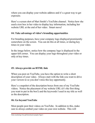 where you can display your website address and it’s a great way to get 
exposure. 
Here’s a screen shot of Mari Smith’s YouTube channel. Notice how she 
used a text box in her video to display key information, including her 
website URL at the end of her video. Smart move! 
#4: Take advantage of video’s branding opportunities 
For branding purposes, have your company logo displayed prominently 
somewhere on the screen. You can do this at all times, or during key 
times in your video. 
In the image below, notice how the company logo is displayed in the 
upper-left corner. You can display your logo throughout your video or 
only at key times. 
#5: Always provide an HTML link 
When you post on YouTube, you have the option to write a short 
description of your video. Always start with the link you want to drive 
your viewers to so you don’t miss this key opportunity. 
Here’s a snapshot of the description boxes from one of my YouTube 
videos. Notice the placement of my website URL (it’s the first thing 
you want to put in the box!) and the keywords I used in my title as well 
as the description. 
#6: Go beyond YouTube 
Most people post their videos on YouTube. In addition to this, make 
sure to always embed your video on your own website. This will 
Video marketing. Free pdf download examples Page 3 
 