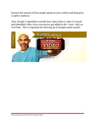 increase the amount of time people spend on your website and help grow 
a captive audience. 
Also, Google’s algorithms consider how many times a video is viewed, 
and embedded video views you receive get added to the ‘views’ tally on 
YouTube. This is important for showing up in Google search results! 
Video marketing. Free pdf download examples Page 4 
