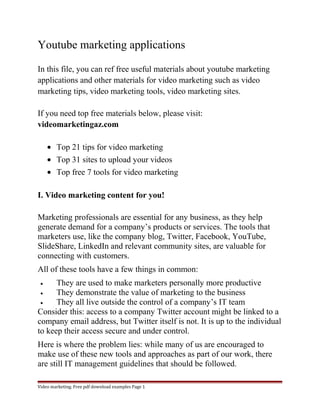 Youtube marketing applications 
In this file, you can ref free useful materials about youtube marketing 
applications and other materials for video marketing such as video 
marketing tips, video marketing tools, video marketing sites. 
If you need top free materials below, please visit: 
videomarketingaz.com 
· Top 21 tips for video marketing 
· Top 31 sites to upload your videos 
· Top free 7 tools for video marketing 
I. Video marketing content for you! 
Marketing professionals are essential for any business, as they help 
generate demand for a company’s products or services. The tools that 
marketers use, like the company blog, Twitter, Facebook, YouTube, 
SlideShare, LinkedIn and relevant community sites, are valuable for 
connecting with customers. 
All of these tools have a few things in common: 
· They are used to make marketers personally more productive 
· They demonstrate the value of marketing to the business 
· They all live outside the control of a company’s IT team 
Consider this: access to a company Twitter account might be linked to a 
company email address, but Twitter itself is not. It is up to the individual 
to keep their access secure and under control. 
Here is where the problem lies: while many of us are encouraged to 
make use of these new tools and approaches as part of our work, there 
are still IT management guidelines that should be followed. 
Video marketing. Free pdf download examples Page 1 
 