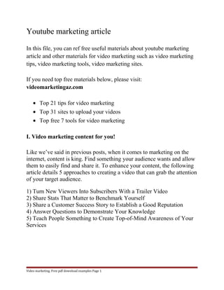 Youtube marketing article 
In this file, you can ref free useful materials about youtube marketing 
article and other materials for video marketing such as video marketing 
tips, video marketing tools, video marketing sites. 
If you need top free materials below, please visit: 
videomarketingaz.com 
· Top 21 tips for video marketing 
· Top 31 sites to upload your videos 
· Top free 7 tools for video marketing 
I. Video marketing content for you! 
Like we’ve said in previous posts, when it comes to marketing on the 
internet, content is king. Find something your audience wants and allow 
them to easily find and share it. To enhance your content, the following 
article details 5 approaches to creating a video that can grab the attention 
of your target audience. 
1) Turn New Viewers Into Subscribers With a Trailer Video 
2) Share Stats That Matter to Benchmark Yourself 
3) Share a Customer Success Story to Establish a Good Reputation 
4) Answer Questions to Demonstrate Your Knowledge 
5) Teach People Something to Create Top-of-Mind Awareness of Your 
Services 
Video marketing. Free pdf download examples Page 1 
 