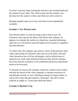You don’t want any major incongruity between your existing brand and 
the content of your video. This needs to play into the narrative you 
develop, how the script is written, and what your call to action is. 
Bringing together steps two to four, lets look at some hypothetical 
examples: 
Example 1: New Horizon Sales 
New Horizon Sales is a start-up trying to prove that its new 3D 
Claytronic sales reps are the future of the direct sales industry. Its 
purpose is to educate the market on a brand new, untested technology, 
and to do so it will need to reach the highest-level executives, regulators, 
and sales directors. 
To achieve this, the company may choose a series of documentary-style 
videos showcasing its Claytronic sales reps out in the field, with each 
video focused on one of its key advantages, such as effectiveness or 
reduced costs. Each video should run between three and five minutes, 
due to the need for a narrative to be established and the key educational 
points to be conveyed. 
To measure its success, the company would run a market survey before 
and after the launch of the video campaign, to measure awareness of, 
and attitudes towards, its new technology amongst its target market, as 
well as how many inbound enquiries it generates. The call to action 
could be as simple as, “Learn more about the future.” 
Example 2: Big Data Corp. 
Video marketing. Free pdf download examples Page 10 
 