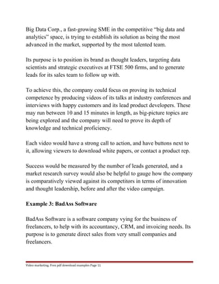 Big Data Corp., a fast-growing SME in the competitive “big data and 
analytics” space, is trying to establish its solution as being the most 
advanced in the market, supported by the most talented team. 
Its purpose is to position its brand as thought leaders, targeting data 
scientists and strategic executives at FTSE 500 firms, and to generate 
leads for its sales team to follow up with. 
To achieve this, the company could focus on proving its technical 
competence by producing videos of its talks at industry conferences and 
interviews with happy customers and its lead product developers. These 
may run between 10 and 15 minutes in length, as big-picture topics are 
being explored and the company will need to prove its depth of 
knowledge and technical proficiency. 
Each video would have a strong call to action, and have buttons next to 
it, allowing viewers to download white papers, or contact a product rep. 
Success would be measured by the number of leads generated, and a 
market research survey would also be helpful to gauge how the company 
is comparatively viewed against its competitors in terms of innovation 
and thought leadership, before and after the video campaign. 
Example 3: BadAss Software 
BadAss Software is a software company vying for the business of 
freelancers, to help with its accountancy, CRM, and invoicing needs. Its 
purpose is to generate direct sales from very small companies and 
freelancers. 
Video marketing. Free pdf download examples Page 11 
 