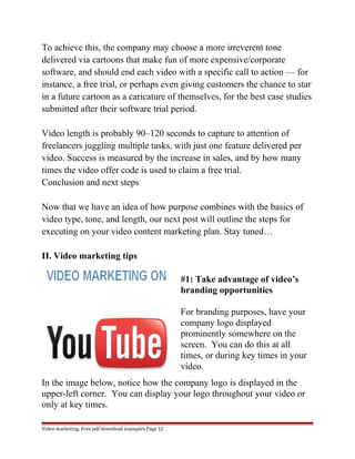 To achieve this, the company may choose a more irreverent tone 
delivered via cartoons that make fun of more expensive/corporate 
software, and should end each video with a specific call to action — for 
instance, a free trial, or perhaps even giving customers the chance to star 
in a future cartoon as a caricature of themselves, for the best case studies 
submitted after their software trial period. 
Video length is probably 90–120 seconds to capture to attention of 
freelancers juggling multiple tasks, with just one feature delivered per 
video. Success is measured by the increase in sales, and by how many 
times the video offer code is used to claim a free trial. 
Conclusion and next steps 
Now that we have an idea of how purpose combines with the basics of 
video type, tone, and length, our next post will outline the steps for 
executing on your video content marketing plan. Stay tuned… 
II. Video marketing tips 
#1: Take advantage of video’s 
branding opportunities 
For branding purposes, have your 
company logo displayed 
prominently somewhere on the 
screen. You can do this at all 
times, or during key times in your 
video. 
In the image below, notice how the company logo is displayed in the 
upper-left corner. You can display your logo throughout your video or 
only at key times. 
Video marketing. Free pdf download examples Page 12 
 