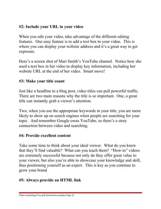 #2: Include your URL in your video 
When you edit your video, take advantage of the different editing 
features. One easy feature is to add a text box to your video. This is 
where you can display your website address and it’s a great way to get 
exposure. 
Here’s a screen shot of Mari Smith’s YouTube channel. Notice how she 
used a text box in her video to display key information, including her 
website URL at the end of her video. Smart move! 
#3: Make your title count 
Just like a headline to a blog post, video titles can pull powerful traffic. 
There are two main reasons why the title is so important. One, a great 
title can instantly grab a viewer’s attention. 
Two, when you use the appropriate keywords in your title, you are more 
likely to show up on search engines when people are searching for your 
topic. And remember Google owns YouTube, so there’s a story 
connection between video and searching. 
#4: Provide excellent content 
Take some time to think about your ideal viewer. What do you know 
that they’ll find valuable? What can you teach them? “How-to” videos 
are extremely successful because not only do they offer great value to 
your viewer, but also you’re able to showcase your knowledge and skill, 
thus positioning yourself as an expert. This is key as you continue to 
grow your brand 
#5: Always provide an HTML link 
Video marketing. Free pdf download examples Page 13 
 