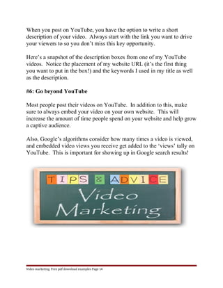 When you post on YouTube, you have the option to write a short 
description of your video. Always start with the link you want to drive 
your viewers to so you don’t miss this key opportunity. 
Here’s a snapshot of the description boxes from one of my YouTube 
videos. Notice the placement of my website URL (it’s the first thing 
you want to put in the box!) and the keywords I used in my title as well 
as the description. 
#6: Go beyond YouTube 
Most people post their videos on YouTube. In addition to this, make 
sure to always embed your video on your own website. This will 
increase the amount of time people spend on your website and help grow 
a captive audience. 
Also, Google’s algorithms consider how many times a video is viewed, 
and embedded video views you receive get added to the ‘views’ tally on 
YouTube. This is important for showing up in Google search results! 
Video marketing. Free pdf download examples Page 14 
