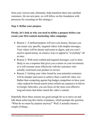 from your viewers and, ultimately, help transform them into satisfied 
customers. (In our next post, we will follow on this foundation with 
processes for executing on this strategy.) 
Step 1: Define your purpose 
Firstly, let’s look at why you need to define a purpose before you 
create your first content marketing video campaign: 
· Reason 1: A defined purpose will save you money, because you 
can create very specific, targeted videos with simpler messages. 
Your videos will be shorter and easier to digest, and you won’t 
need to spend money on creative ways to appeal to “everybody” all 
at once. 
· Reason 2: With more crafted and targeted messages, you’re more 
likely to see a response that gives you a return on your investment, 
as it will resonate more effectively with the customers who 
actually want/need your product or service. 
· Reason 3: Getting your video found by your potential customers 
will be cheaper and easier to achieve than a catch-all video, too. 
Rather than competing against big-budget competitors to have your 
video ranked for broad search terms (which are expensive to bid on 
in Google Adwords), you can focus on the more cost-effective 
long-tail terms that better match the video’s content. 
Hopefully those three reasons are good enough for us to move on and 
talk about achieving this clarity of purpose, which prompts the question, 
“What do we mean by purpose anyway?” Well, it actually means a 
couple of things… 
Video marketing. Free pdf download examples Page 3 
 
