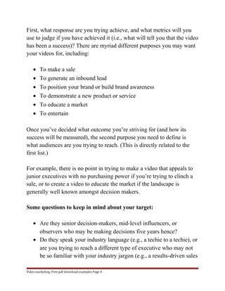 First, what response are you trying achieve, and what metrics will you 
use to judge if you have achieved it (i.e., what will tell you that the video 
has been a success)? There are myriad different purposes you may want 
your videos for, including: 
· To make a sale 
· To generate an inbound lead 
· To position your brand or build brand awareness 
· To demonstrate a new product or service 
· To educate a market 
· To entertain 
Once you’ve decided what outcome you’re striving for (and how its 
success will be measured), the second purpose you need to define is 
what audiences are you trying to reach. (This is directly related to the 
first list.) 
For example, there is no point in trying to make a video that appeals to 
junior executives with no purchasing power if you’re trying to clinch a 
sale, or to create a video to educate the market if the landscape is 
generally well known amongst decision makers. 
Some questions to keep in mind about your target: 
· Are they senior decision-makers, mid-level influencers, or 
observers who may be making decisions five years hence? 
· Do they speak your industry language (e.g., a techie to a techie), or 
are you trying to reach a different type of executive who may not 
be so familiar with your industry jargon (e.g., a results-driven sales 
Video marketing. Free pdf download examples Page 4 
 