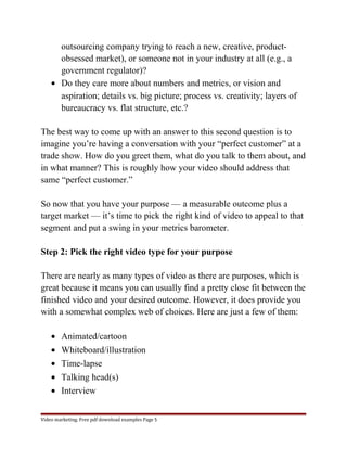 outsourcing company trying to reach a new, creative, product-obsessed 
market), or someone not in your industry at all (e.g., a 
government regulator)? 
· Do they care more about numbers and metrics, or vision and 
aspiration; details vs. big picture; process vs. creativity; layers of 
bureaucracy vs. flat structure, etc.? 
The best way to come up with an answer to this second question is to 
imagine you’re having a conversation with your “perfect customer” at a 
trade show. How do you greet them, what do you talk to them about, and 
in what manner? This is roughly how your video should address that 
same “perfect customer.” 
So now that you have your purpose — a measurable outcome plus a 
target market — it’s time to pick the right kind of video to appeal to that 
segment and put a swing in your metrics barometer. 
Step 2: Pick the right video type for your purpose 
There are nearly as many types of video as there are purposes, which is 
great because it means you can usually find a pretty close fit between the 
finished video and your desired outcome. However, it does provide you 
with a somewhat complex web of choices. Here are just a few of them: 
· Animated/cartoon 
· Whiteboard/illustration 
· Time-lapse 
· Talking head(s) 
· Interview 
Video marketing. Free pdf download examples Page 5 
 