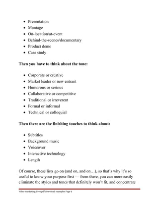 · Presentation 
· Montage 
· On-location/at-event 
· Behind-the-scenes/documentary 
· Product demo 
· Case study 
Then you have to think about the tone: 
· Corporate or creative 
· Market leader or new entrant 
· Humorous or serious 
· Collaborative or competitive 
· Traditional or irreverent 
· Formal or informal 
· Technical or colloquial 
Then there are the finishing touches to think about: 
· Subtitles 
· Background music 
· Voiceover 
· Interactive technology 
· Length 
Of course, these lists go on (and on, and on…), so that’s why it’s so 
useful to know your purpose first — from there, you can more easily 
eliminate the styles and tones that definitely won’t fit, and concentrate 
Video marketing. Free pdf download examples Page 6 
 
