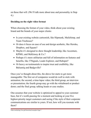on those that will. (We’ll talk more about tone and personality in Step 
4.) 
Deciding on the right video format 
When choosing the format of your video, think about your existing 
brand and the brands of your major clients: 
· Is your existing website cartoonish, like Hipmunk, Mailchimp, and 
Team Treehouse? 
· Or does it focus on ease of use and design aesthetic, like Heroku, 
Dropbox, and Square? 
· Maybe it’s designed to show thought leadership, like Accenture, 
KPMG, and McKinsey & Co.? 
· Perhaps it’s more utilitarian and full of information on features and 
benefits, like 37Signals, Leads Explorer, and Hubspot? 
· Or heavy on testimonials to inspire trust and credibility, like 
Balsamiq and Badgeville? 
Once you’ve thought about this, the above list starts to get more 
manageable: The first set of companies would do well to stick with 
animation; the second, a time-lapse video; the third group, an interview 
or presentation; the fourth group may go with the whiteboard or product 
demo; and the final group, talking heads or case studies. 
One assumes that your website is optimized to appeal to your customer 
base, but it’s worth pausing for a moment and looking at your five 
highest-priority target customers and seeing if the style of their corporate 
communications are similar to yours. If not, how will you resonate with 
them? 
Video marketing. Free pdf download examples Page 7 
 