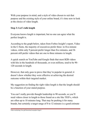 With your purpose in mind, and a style of video chosen to suit that 
purpose and the existing style of your online brand, it’s time now to look 
at the choice of video length. 
Step 3: Let’s talk length 
Everyone knows length is important, but no one can agree what the 
perfect length is. 
According to the graph below, taken from Forbes Insight’s report, Video 
in the C-Suite, the majority of executives prefer three- to five-minute 
videos, while only 9 percent prefer longer than five minutes, and 36 
percent still prefer videos that are one to three minutes in length. 
A quick search on YouTube and Google finds that most B2B videos 
with hits in the hundreds of thousands, or even millions, tend to be 90– 
120 seconds in length. 
However, that only goes to prove that they’re popular in general; it 
doesn’t show whether they were effective at achieving the desired 
outcome within their targeted market. 
My suggestion on finding the right video length is that the length should 
be a function of your stated purpose. 
You can’t really provide thought leadership in 90 seconds, so you’ll 
need videos closer in length to those found on a site like TED‘s, which 
are often up to 18 minutes long. That may be pushing it for many 
brands, but certainly a target range of 8 to 12 minutes is a good estimate 
Video marketing. Free pdf download examples Page 8 
 