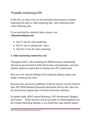 Youtube marketing b2b 
In this file, we share with you all information that related to youtube 
marketing b2b such as video marketing tips, video marketing tools, 
video marketing sites. 
If you need top free materials below, please visit: 
videomarketingaz.com 
· Top 21 tips for video marketing 
· Top 31 sites to upload your videos 
· Top free 7 tools for video marketing 
I. Video marketing content for you! 
Throughout 2012, video marketing for B2B businesses undoubtedly 
showed an upward trend in both effectiveness and popularity, and most 
industry observers expect this to continue into 2013 and beyond. 
Here are a few relevant findings from respected industry reports and 
trends to back up this claim: 
Research firm and reviews publisher, Software Advice, recently found in 
their 2012 B2B Demand Generation Benchmark Survey that video was 
the second most popular type of content used across channels. 
In another study, B2B Content Marketing: 2013 Benchmarks, Budgets, 
and Trends — North America carried out jointly by MarketingProfs and 
the Content Marketing Institute, it was found that video had the largest 
Video marketing. Free pdf download examples Page 1 
 