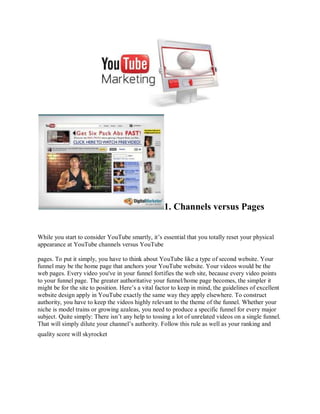 1. Channels versus Pages


While you start to consider YouTube smartly, it’s essential that you totally reset your physical
appearance at YouTube channels versus YouTube

pages. To put it simply, you have to think about YouTube like a type of second website. Your
funnel may be the home page that anchors your YouTube website. Your videos would be the
web pages. Every video you've in your funnel fortifies the web site, because every video points
to your funnel page. The greater authoritative your funnel/home page becomes, the simpler it
might be for the site to position. Here’s a vital factor to keep in mind, the guidelines of excellent
website design apply in YouTube exactly the same way they apply elsewhere. To construct
authority, you have to keep the videos highly relevant to the theme of the funnel. Whether your
niche is model trains or growing azaleas, you need to produce a specific funnel for every major
subject. Quite simply: There isn’t any help to tossing a lot of unrelated videos on a single funnel.
That will simply dilute your channel’s authority. Follow this rule as well as your ranking and
quality score will skyrocket
 