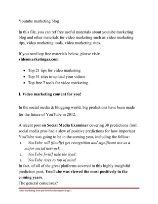 Youtube marketing blog 
In this file, you can ref free useful materials about youtube marketing 
blog and other materials for video marketing such as video marketing 
tips, video marketing tools, video marketing sites. 
If you need top free materials below, please visit: 
videomarketingaz.com 
· Top 21 tips for video marketing 
· Top 31 sites to upload your videos 
· Top free 7 tools for video marketing 
I. Video marketing content for you! 
In the social media & blogging world, big predictions have been made 
for the future of YouTube in 2012. 
A recent post on Social Media Examiner covering 30 predictions from 
social media pros had a slew of positive predictions for how important 
YouTube was going to be in the coming year, including the follow: 
1. YouTube will (finally) get recognition and significant use as a 
major social network. 
2. YouTube [will] take the lead. 
3. YouTube rises to top of mind. 
In fact, of all of the great platforms covered in this highly insightful 
prediction post, YouTube was viewed the most positively in the 
coming years. 
The general consensus? 
Video marketing. Free pdf download examples Page 1 
 