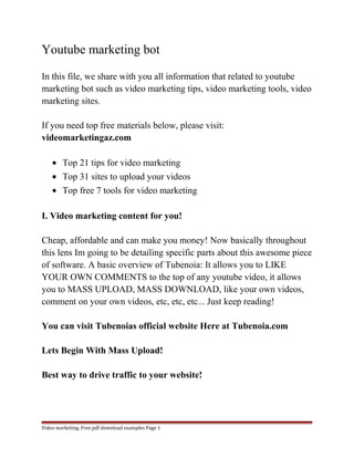 Youtube marketing bot 
In this file, we share with you all information that related to youtube 
marketing bot such as video marketing tips, video marketing tools, video 
marketing sites. 
If you need top free materials below, please visit: 
videomarketingaz.com 
· Top 21 tips for video marketing 
· Top 31 sites to upload your videos 
· Top free 7 tools for video marketing 
I. Video marketing content for you! 
Cheap, affordable and can make you money! Now basically throughout 
this lens Im going to be detailing specific parts about this awesome piece 
of software. A basic overview of Tubenoia: It allows you to LIKE 
YOUR OWN COMMENTS to the top of any youtube video, it allows 
you to MASS UPLOAD, MASS DOWNLOAD, like your own videos, 
comment on your own videos, etc, etc, etc... Just keep reading! 
You can visit Tubenoias official website Here at Tubenoia.com 
Lets Begin With Mass Upload! 
Best way to drive traffic to your website! 
Video marketing. Free pdf download examples Page 1 
 