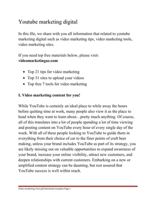 Youtube marketing digital 
In this file, we share with you all information that related to youtube 
marketing digital such as video marketing tips, video marketing tools, 
video marketing sites. 
If you need top free materials below, please visit: 
videomarketingaz.com 
· Top 21 tips for video marketing 
· Top 31 sites to upload your videos 
· Top free 7 tools for video marketing 
I. Video marketing content for you! 
While YouTube is certainly an ideal place to while away the hours 
before quitting time at work, many people also view it as the place to 
head when they want to learn about…pretty much anything. Of course, 
all of this translates into a lot of people spending a lot of time viewing 
and posting content on YouTube every hour of every single day of the 
week. With all of these people looking to YouTube to guide them in 
everything from their choice of car to the finer points of craft beer 
making, unless your brand includes YouTube as part of its strategy, you 
are likely missing out on valuable opportunities to expand awareness of 
your brand, increase your online visibility, attract new customers, and 
deepen relationships with current customers. Embarking on a new or 
amplified content strategy can be daunting, but rest assured that 
YouTube success is well within reach. 
Video marketing. Free pdf download examples Page 1 
 