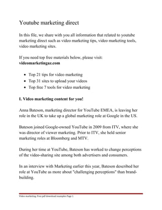 Youtube marketing direct 
In this file, we share with you all information that related to youtube 
marketing direct such as video marketing tips, video marketing tools, 
video marketing sites. 
If you need top free materials below, please visit: 
videomarketingaz.com 
· Top 21 tips for video marketing 
· Top 31 sites to upload your videos 
· Top free 7 tools for video marketing 
I. Video marketing content for you! 
Anna Bateson, marketing director for YouTube EMEA, is leaving her 
role in the UK to take up a global marketing role at Google in the US. 
Bateson joined Google-owned YouTube in 2009 from ITV, where she 
was director of viewer marketing. Prior to ITV, she held senior 
marketing roles at Bloomberg and MTV. 
During her time at YouTube, Bateson has worked to change perceptions 
of the video-sharing site among both advertisers and consumers. 
In an interview with Marketing earlier this year, Bateson described her 
role at YouTube as more about "challenging perceptions" than brand-building. 
Video marketing. Free pdf download examples Page 1 
 