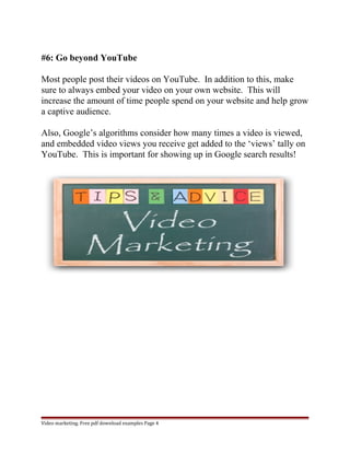 #6: Go beyond YouTube 
Most people post their videos on YouTube. In addition to this, make 
sure to always embed your video on your own website. This will 
increase the amount of time people spend on your website and help grow 
a captive audience. 
Also, Google’s algorithms consider how many times a video is viewed, 
and embedded video views you receive get added to the ‘views’ tally on 
YouTube. This is important for showing up in Google search results! 
Video marketing. Free pdf download examples Page 4 
