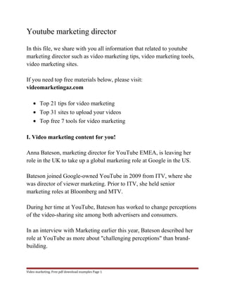 Youtube marketing director 
In this file, we share with you all information that related to youtube 
marketing director such as video marketing tips, video marketing tools, 
video marketing sites. 
If you need top free materials below, please visit: 
videomarketingaz.com 
· Top 21 tips for video marketing 
· Top 31 sites to upload your videos 
· Top free 7 tools for video marketing 
I. Video marketing content for you! 
Anna Bateson, marketing director for YouTube EMEA, is leaving her 
role in the UK to take up a global marketing role at Google in the US. 
Bateson joined Google-owned YouTube in 2009 from ITV, where she 
was director of viewer marketing. Prior to ITV, she held senior 
marketing roles at Bloomberg and MTV. 
During her time at YouTube, Bateson has worked to change perceptions 
of the video-sharing site among both advertisers and consumers. 
In an interview with Marketing earlier this year, Bateson described her 
role at YouTube as more about "challenging perceptions" than brand-building. 
Video marketing. Free pdf download examples Page 1 
 