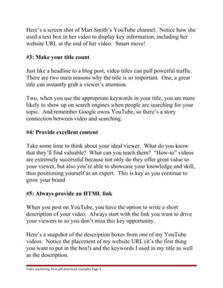 Here’s a screen shot of Mari Smith’s YouTube channel. Notice how she 
used a text box in her video to display key information, including her 
website URL at the end of her video. Smart move! 
#3: Make your title count 
Just like a headline to a blog post, video titles can pull powerful traffic. 
There are two main reasons why the title is so important. One, a great 
title can instantly grab a viewer’s attention. 
Two, when you use the appropriate keywords in your title, you are more 
likely to show up on search engines when people are searching for your 
topic. And remember Google owns YouTube, so there’s a story 
connection between video and searching. 
#4: Provide excellent content 
Take some time to think about your ideal viewer. What do you know 
that they’ll find valuable? What can you teach them? “How-to” videos 
are extremely successful because not only do they offer great value to 
your viewer, but also you’re able to showcase your knowledge and skill, 
thus positioning yourself as an expert. This is key as you continue to 
grow your brand 
#5: Always provide an HTML link 
When you post on YouTube, you have the option to write a short 
description of your video. Always start with the link you want to drive 
your viewers to so you don’t miss this key opportunity. 
Here’s a snapshot of the description boxes from one of my YouTube 
videos. Notice the placement of my website URL (it’s the first thing 
you want to put in the box!) and the keywords I used in my title as well 
as the description. 
Video marketing. Free pdf download examples Page 3 
 