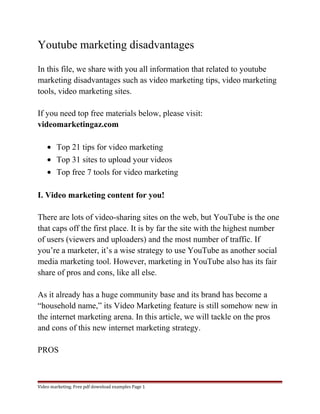 Youtube marketing disadvantages 
In this file, we share with you all information that related to youtube 
marketing disadvantages such as video marketing tips, video marketing 
tools, video marketing sites. 
If you need top free materials below, please visit: 
videomarketingaz.com 
· Top 21 tips for video marketing 
· Top 31 sites to upload your videos 
· Top free 7 tools for video marketing 
I. Video marketing content for you! 
There are lots of video-sharing sites on the web, but YouTube is the one 
that caps off the first place. It is by far the site with the highest number 
of users (viewers and uploaders) and the most number of traffic. If 
you’re a marketer, it’s a wise strategy to use YouTube as another social 
media marketing tool. However, marketing in YouTube also has its fair 
share of pros and cons, like all else. 
As it already has a huge community base and its brand has become a 
“household name,” its Video Marketing feature is still somehow new in 
the internet marketing arena. In this article, we will tackle on the pros 
and cons of this new internet marketing strategy. 
PROS 
Video marketing. Free pdf download examples Page 1 
 