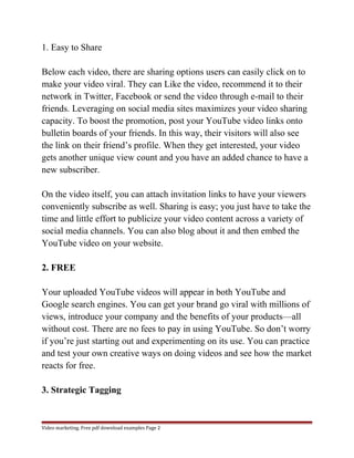 1. Easy to Share 
Below each video, there are sharing options users can easily click on to 
make your video viral. They can Like the video, recommend it to their 
network in Twitter, Facebook or send the video through e-mail to their 
friends. Leveraging on social media sites maximizes your video sharing 
capacity. To boost the promotion, post your YouTube video links onto 
bulletin boards of your friends. In this way, their visitors will also see 
the link on their friend’s profile. When they get interested, your video 
gets another unique view count and you have an added chance to have a 
new subscriber. 
On the video itself, you can attach invitation links to have your viewers 
conveniently subscribe as well. Sharing is easy; you just have to take the 
time and little effort to publicize your video content across a variety of 
social media channels. You can also blog about it and then embed the 
YouTube video on your website. 
2. FREE 
Your uploaded YouTube videos will appear in both YouTube and 
Google search engines. You can get your brand go viral with millions of 
views, introduce your company and the benefits of your products—all 
without cost. There are no fees to pay in using YouTube. So don’t worry 
if you’re just starting out and experimenting on its use. You can practice 
and test your own creative ways on doing videos and see how the market 
reacts for free. 
3. Strategic Tagging 
Video marketing. Free pdf download examples Page 2 
 