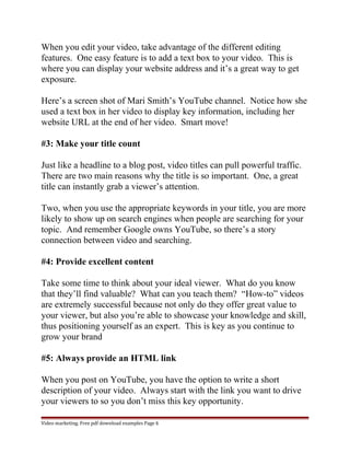 When you edit your video, take advantage of the different editing 
features. One easy feature is to add a text box to your video. This is 
where you can display your website address and it’s a great way to get 
exposure. 
Here’s a screen shot of Mari Smith’s YouTube channel. Notice how she 
used a text box in her video to display key information, including her 
website URL at the end of her video. Smart move! 
#3: Make your title count 
Just like a headline to a blog post, video titles can pull powerful traffic. 
There are two main reasons why the title is so important. One, a great 
title can instantly grab a viewer’s attention. 
Two, when you use the appropriate keywords in your title, you are more 
likely to show up on search engines when people are searching for your 
topic. And remember Google owns YouTube, so there’s a story 
connection between video and searching. 
#4: Provide excellent content 
Take some time to think about your ideal viewer. What do you know 
that they’ll find valuable? What can you teach them? “How-to” videos 
are extremely successful because not only do they offer great value to 
your viewer, but also you’re able to showcase your knowledge and skill, 
thus positioning yourself as an expert. This is key as you continue to 
grow your brand 
#5: Always provide an HTML link 
When you post on YouTube, you have the option to write a short 
description of your video. Always start with the link you want to drive 
your viewers to so you don’t miss this key opportunity. 
Video marketing. Free pdf download examples Page 6 
 