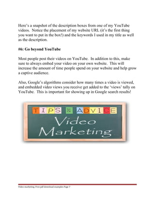 Here’s a snapshot of the description boxes from one of my YouTube 
videos. Notice the placement of my website URL (it’s the first thing 
you want to put in the box!) and the keywords I used in my title as well 
as the description. 
#6: Go beyond YouTube 
Most people post their videos on YouTube. In addition to this, make 
sure to always embed your video on your own website. This will 
increase the amount of time people spend on your website and help grow 
a captive audience. 
Also, Google’s algorithms consider how many times a video is viewed, 
and embedded video views you receive get added to the ‘views’ tally on 
YouTube. This is important for showing up in Google search results! 
Video marketing. Free pdf download examples Page 7 
