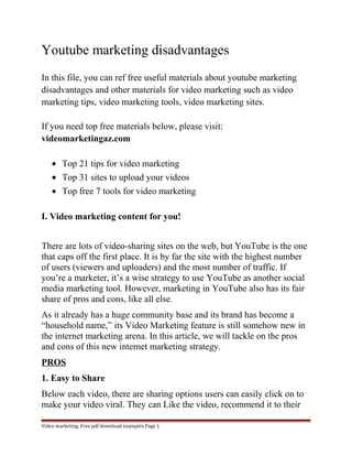 Youtube marketing disadvantages 
In this file, you can ref free useful materials about youtube marketing 
disadvantages and other materials for video marketing such as video 
marketing tips, video marketing tools, video marketing sites. 
If you need top free materials below, please visit: 
videomarketingaz.com 
· Top 21 tips for video marketing 
· Top 31 sites to upload your videos 
· Top free 7 tools for video marketing 
I. Video marketing content for you! 
There are lots of video-sharing sites on the web, but YouTube is the one 
that caps off the first place. It is by far the site with the highest number 
of users (viewers and uploaders) and the most number of traffic. If 
you’re a marketer, it’s a wise strategy to use YouTube as another social 
media marketing tool. However, marketing in YouTube also has its fair 
share of pros and cons, like all else. 
As it already has a huge community base and its brand has become a 
“household name,” its Video Marketing feature is still somehow new in 
the internet marketing arena. In this article, we will tackle on the pros 
and cons of this new internet marketing strategy. 
PROS 
1. Easy to Share 
Below each video, there are sharing options users can easily click on to 
make your video viral. They can Like the video, recommend it to their 
Video marketing. Free pdf download examples Page 1 
 