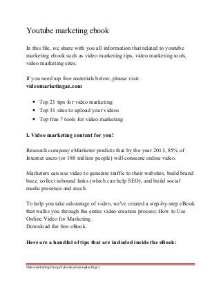 Youtube marketing ebook 
In this file, we share with you all information that related to youtube 
marketing ebook such as video marketing tips, video marketing tools, 
video marketing sites. 
If you need top free materials below, please visit: 
videomarketingaz.com 
· Top 21 tips for video marketing 
· Top 31 sites to upload your videos 
· Top free 7 tools for video marketing 
I. Video marketing content for you! 
Research company eMarketer predicts that by the year 2013, 85% of 
Internet users (or 188 million people) will consume online video. 
Marketers can use video to generate traffic to their websites, build brand 
buzz, collect inbound links (which can help SEO), and build social 
media presence and reach. 
To help you take advantage of video, we've created a step-by-step eBook 
that walks you through the entire video creation process: How to Use 
Online Video for Marketing. 
Download the free eBook. 
Here are a handful of tips that are included inside the eBook: 
Video marketing. Free pdf download examples Page 1 
 