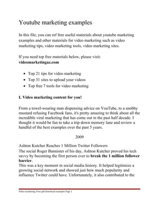 Youtube marketing examples 
In this file, you can ref free useful materials about youtube marketing 
examples and other materials for video marketing such as video 
marketing tips, video marketing tools, video marketing sites. 
If you need top free materials below, please visit: 
videomarketingaz.com 
· Top 21 tips for video marketing 
· Top 31 sites to upload your videos 
· Top free 7 tools for video marketing 
I. Video marketing content for you! 
From a towel-wearing man dispensing advice on YouTube, to a snobby 
mustard refusing Facebook fans, it's pretty amazing to think about all the 
incredible viral marketing that has come out in the past half decade. I 
thought it would be fun to take a trip down memory lane and review a 
handful of the best examples over the past 5 years. 
2009 
Ashton Kutcher Reaches 1 Million Twitter Followers 
The social Roger Bannister of his day, Ashton Kutcher proved his tech 
savvy by becoming the first person ever to break the 1 million follower 
barrier. 
This was a key moment in social media history. It helped legitimize a 
growing social network and showed just how much popularity and 
influence Twitter could have. Unfortunately, it also contributed to the 
Video marketing. Free pdf download examples Page 1 
 
