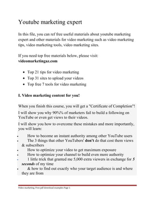 Youtube marketing expert 
In this file, you can ref free useful materials about youtube marketing 
expert and other materials for video marketing such as video marketing 
tips, video marketing tools, video marketing sites. 
If you need top free materials below, please visit: 
videomarketingaz.com 
· Top 21 tips for video marketing 
· Top 31 sites to upload your videos 
· Top free 7 tools for video marketing 
I. Video marketing content for you! 
When you finish this course, you will get a "Certificate of Completion"! 
I will show you why 90%% of marketers fail to build a following on 
YouTube or even get views to their videos. 
I will show you how to overcome these mistakes and more importantly, 
you will learn: 
· How to become an instant authority among other YouTube users 
· The 3 things that other YouTubers' don't do that cost them views 
& subscribers 
· How to optimize your video to get maximum exposure 
· How to optimize your channel to build even more authority 
· 1 little trick that granted me 5,000 extra viewers in exchange for 5 
seconds of my time 
· & how to find out exactly who your target audience is and where 
they are from 
Video marketing. Free pdf download examples Page 1 
 