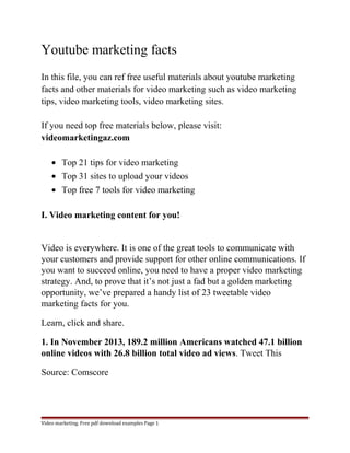 Youtube marketing facts 
In this file, you can ref free useful materials about youtube marketing 
facts and other materials for video marketing such as video marketing 
tips, video marketing tools, video marketing sites. 
If you need top free materials below, please visit: 
videomarketingaz.com 
· Top 21 tips for video marketing 
· Top 31 sites to upload your videos 
· Top free 7 tools for video marketing 
I. Video marketing content for you! 
Video is everywhere. It is one of the great tools to communicate with 
your customers and provide support for other online communications. If 
you want to succeed online, you need to have a proper video marketing 
strategy. And, to prove that it’s not just a fad but a golden marketing 
opportunity, we’ve prepared a handy list of 23 tweetable video 
marketing facts for you. 
Learn, click and share. 
1. In November 2013, 189.2 million Americans watched 47.1 billion 
online videos with 26.8 billion total video ad views. Tweet This 
Source: Comscore 
Video marketing. Free pdf download examples Page 1 
 