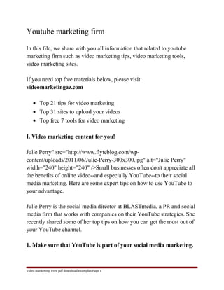 Youtube marketing firm 
In this file, we share with you all information that related to youtube 
marketing firm such as video marketing tips, video marketing tools, 
video marketing sites. 
If you need top free materials below, please visit: 
videomarketingaz.com 
· Top 21 tips for video marketing 
· Top 31 sites to upload your videos 
· Top free 7 tools for video marketing 
I. Video marketing content for you! 
Julie Perry" src="http://www.flyteblog.com/wp-content/ 
uploads/2011/06/Julie-Perry-300x300.jpg" alt="Julie Perry" 
width="240" height="240" />Small businesses often don't appreciate all 
the benefits of online video--and especially YouTube--to their social 
media marketing. Here are some expert tips on how to use YouTube to 
your advantage. 
Julie Perry is the social media director at BLASTmedia, a PR and social 
media firm that works with companies on their YouTube strategies. She 
recently shared some of her top tips on how you can get the most out of 
your YouTube channel. 
1. Make sure that YouTube is part of your social media marketing. 
Video marketing. Free pdf download examples Page 1 
 