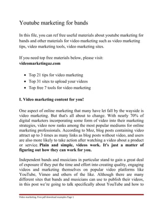 Youtube marketing for bands 
In this file, you can ref free useful materials about youtube marketing for 
bands and other materials for video marketing such as video marketing 
tips, video marketing tools, video marketing sites. 
If you need top free materials below, please visit: 
videomarketingaz.com 
· Top 21 tips for video marketing 
· Top 31 sites to upload your videos 
· Top free 7 tools for video marketing 
I. Video marketing content for you! 
One aspect of online marketing that many have let fall by the wayside is 
video marketing. But that's all about to change. With nearly 70% of 
digital marketers incorporating some form of video into their marketing 
strategies, video now ranks among the most popular mediums for online 
marketing professionals. According to Moz, blog posts containing video 
attract up to 3 times as many links as blog posts without video, and users 
are also more likely to take action after watching a video about a product 
or service. Plain and simple, videos work. It's just a matter of 
figuring out how they can work for you. 
Independent bands and musicians in particular stand to gain a great deal 
of exposure if they put the time and effort into creating quality, engaging 
videos and marketing themselves on popular video platforms like 
YouTube, Vimeo and others of the like. Although there are many 
different sites that bands and musicians can use to publish their videos, 
in this post we’re going to talk specifically about YouTube and how to 
Video marketing. Free pdf download examples Page 1 
 