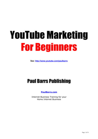 YouTube Marketing
For Beginners
See: http://www.youtube.com/paulbarrs
Paul Barrs Publishing
PaulBarrs.com
Internet Business Training for your
Home Internet Business
Page 1 of 31
 
