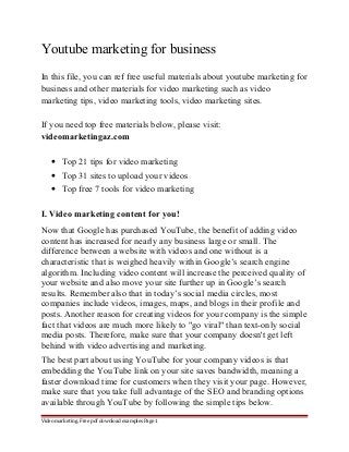 Youtube marketing for business 
In this file, you can ref free useful materials about youtube marketing for 
business and other materials for video marketing such as video 
marketing tips, video marketing tools, video marketing sites. 
If you need top free materials below, please visit: 
videomarketingaz.com 
· Top 21 tips for video marketing 
· Top 31 sites to upload your videos 
· Top free 7 tools for video marketing 
I. Video marketing content for you! 
Now that Google has purchased YouTube, the benefit of adding video 
content has increased for nearly any business large or small. The 
difference between a website with videos and one without is a 
characteristic that is weighed heavily within Google’s search engine 
algorithm. Including video content will increase the perceived quality of 
your website and also move your site further up in Google’s search 
results. Remember also that in today’s social media circles, most 
companies include videos, images, maps, and blogs in their profile and 
posts. Another reason for creating videos for your company is the simple 
fact that videos are much more likely to "go viral" than text-only social 
media posts. Therefore, make sure that your company doesn't get left 
behind with video advertising and marketing. 
The best part about using YouTube for your company videos is that 
embedding the YouTube link on your site saves bandwidth, meaning a 
faster download time for customers when they visit your page. However, 
make sure that you take full advantage of the SEO and branding options 
available through YouTube by following the simple tips below. 
Video marketing. Free pdf download examples Page 1 
 